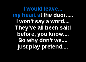 I would leave...
my heart at the door .....
lwon't say a word....
They've all been said

before, you know....
So why don't we....
just play pretend....