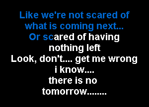 Like we're not scared of
what is coming next...
0r scared of having
nothing left
Look, don't.... get me wrong
i know....
there is no
tomorrow ........