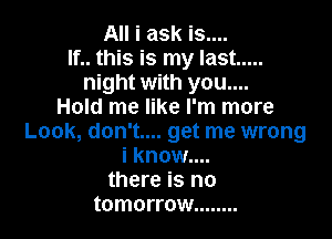 All i ask is....
If.. this is my last .....
night with you....
Hold me like I'm more

Look, don't.... get me wrong
i know....
there is no
tomorrow ........