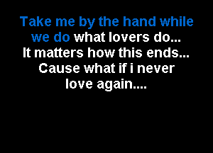 Take me by the hand while
we do what lovers do...
It matters how this ends...
Cause what ifi never

love again...