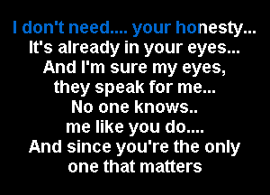 I don't need.... your honesty...
It's already in your eyes...
And I'm sure my eyes,
they speak for me...
No one knows..
me like you do....
And since you're the only
one that matters