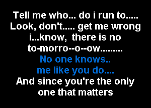 Tell me who... do i run to .....
Look, don't ..... get me wrong
i...know, there is no
to-morro--o--ow .........

No one knows..
me like you do....

And since you're the only
one that matters