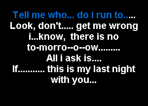 Tell me who... do i run to .....
Look, don't ..... get me wrong
i...kn0w, there is no
t0-m0rr0--0--ow .........

All i ask is....

If ........... this is my last night
with you...