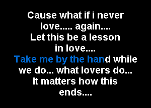Cause what ifi never
love ..... again...
Let this be a lesson
in love....

Take me by the hand while
we do... what lovers do...
It matters how this
ends....