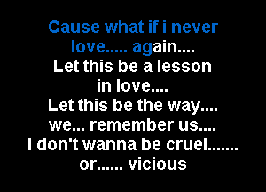 Cause what ifi never
love ..... again...
Let this be a lesson
in love....
Let this be the way....
we... remember us....
I don't wanna be cruel .......
or ...... vicious