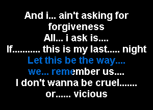 And i... ain't asking for
forgiveness
All... i ask is....

If ........... this is my last ..... night
Let this be the way....
we... remember us....

I don't wanna be cruel .......
or ...... vicious