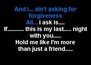 And i... ain't asking for
forgiveness
All... i ask is....
If ........... this is my last ..... night
with you .....
Hold me like I'm more
than just a friend .....