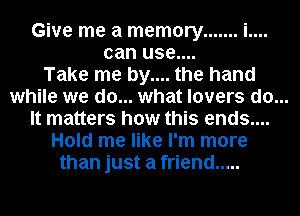 Give me a memory ....... i....
can use....
Take me by.... the hand

while we do... what lovers do...

It matters how this ends....
Hold me like I'm more
than just a friend .....