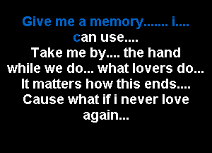 Give me a memory ....... i....
can use....
Take me by.... the hand

while we do... what lovers do...

It matters how this ends....
Cause what ifi never love
again...
