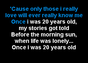'Cause only those i really
love will ever really know me
Once i was 20 years old,
my stories got told
Before the morning sun,
when life was lonely...
Once i was 20 years old