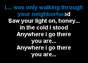 l.... was only walking through
your neighborhood
Saw your light on, honey...
in the cold i stood
Anywhere i go there
you are...
Anywhere i go there
you are...