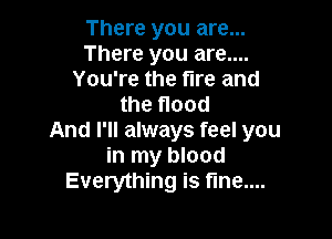 There you are...
There you are....
You're the fire and
the flood

And I'll always feel you
in my blood
Everything is fme....