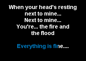 When your head's resting
next to mine...
Next to mine...
You're... the fire and
the flood

Everything is fme....