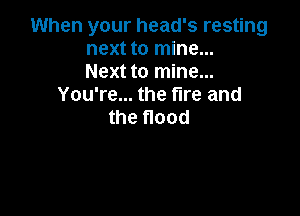 When your head's resting
next to mine...
Next to mine...
You're... the fire and

the flood