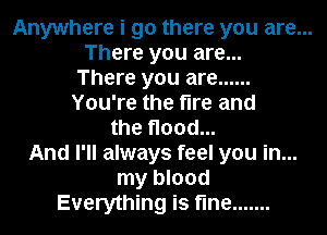 Anywhere i go there you are...
There you are...
There you are ......
You're the fire and
the flood...
And I'll always feel you in...
my blood
Everything is fine .......