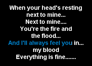 When your head's resting
next to mine...
Next to mine....
You're the fire and
the flood...
And I'll always feel you in...
my blood
Everything is fine .......