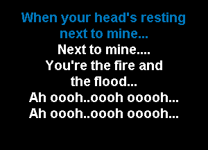 When your head's resting
next to mine...
Next to mine....
You're the fire and

the flood...
Ah oooh..oooh ooooh...
Ah oooh..oooh ooooh...