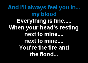 And I'll always feel you in...
my blood
Everything is fine .....
When your head's resting
next to mine....
next to mine....
You're the fire and
the flood...
