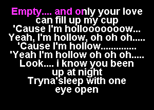 Empty.... and only your love
can fill up my cup
'Cause I'm hollooooooow...
Yeah, I'm hollow oh oh oh .....
'Cause I'm hol ow ..............
'Yeah I'm hollow oh oh oh .....
Look.... I know you been
up at night
Tryna'sleep With one
eye open