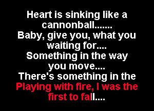 Heart is sinking like a
cannonba .......
Baby, give you, what you
waiting for....
Something in the way
you move...
There's something in the

Playing with fire, I was the
first to fall.... I