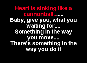 Heart is sinking like a
cannonbaH .......
Baby, give you, what you
waiting for....
Something in the way
you move...
There's something in the

way you do it I
