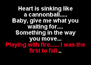 Heart is sinking like
a cannonball .....

Baby, give me what you
waiting for....
Something in the way
you move...

Playing with fire ...... I was the
first to fall...