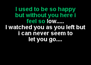 I used to be so happy
but without you here i
feel so low .....

I watched you as you left but

i can never seem to
let you go....