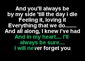 And you'll always be
by my side 'till the day i die
Feeling it, loving it
Everything that we do ........
And all along, I knew i've had
And in my heart... i'll
always be sure....
I will never forget you