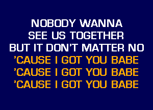NOBODY WANNA
SEE US TOGETHER
BUT IT DON'T MATTER NU
'CAUSE I BUT YOU BABE
'CAUSE I BUT YOU BABE
'CAUSE I BUT YOU BABE