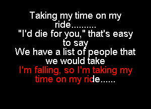 Taking my time on my
ride ..........
I'd die for you, that's easy
to say
We have a list 0 people that
we would take
I'm falling, so I'm taking my
time on my ride ......