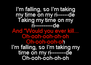 I'm falling, so I'm taking
rr11-y time on my ri ------ de
aking my time on my
ri ---------- de
And Would you ever kill...
Oh-ooh-ooh-oh-oh
Oh-ooh-ooh-oh
I'm falling, so I'm takin my
time on my ri -------- e
Oh-ooh-ooh-oh-oh