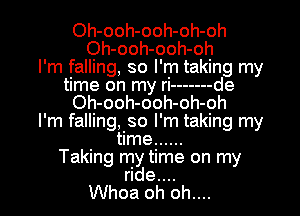 Oh-ooh-ooh-oh-oh
Oh-ooh-ooh-oh
I'm falling, so I'm taking my
time on my ri ------- de
Oh-ooh-ooh-oh-oh
I'm falling, so I'm taking my
time ......
Taking my time on my
ride....
Whoa oh oh....