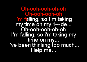 Oh-ooh-ooh-oh-oh
Oh-ooh-ooh-oh
I'm falling, so I'm taking
my time on my ri---de...
Oh-ooh-ooh-oh-oh
I'm falling, so i'm taking my
time on my...
I've been thinking too much...
Help me...