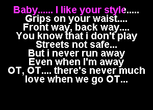 Baby. ...... I like your style .....
Grips on your waist...
Front way! bapk way....

You know Flat I don't play
Streets not safe...
But I never run away
Even when I'm away
0T, 0T.... there's never much
love when we go 0T...