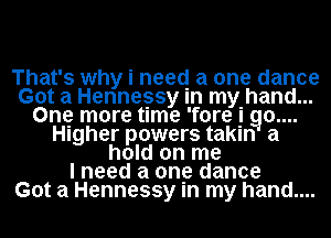 That's why i need a one dance
Got a Hennessy In mthand...
Ong more time 'fore g g0....
Higher powers takln a
hold on me
I need a one dance
Got a Hennessy In my hand....
