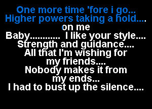 One more time 'fore i go...
Higher powers taking a old

onIme
Bab?! ............ I like your style....
S rength and gumjance....
All t at I'm wushlng for
m friends...
Nobo y makes It from
my ends...

I had to bust up the silence....