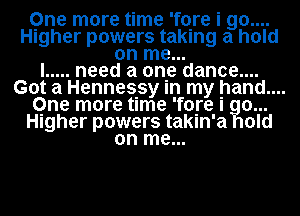 One more time 'fore i 90....
Higher powers taking a hold
on me...

I ..... need a one dance....
Got a Hennes.sy In my hand....
Qne more time 'fore I go...
Higher powers takln'a hold
on me...