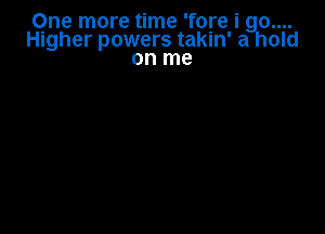 Qne more time 'fore i 90....
Higher powers takin' a hold
on me