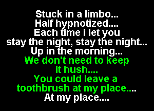 Stuck in a limb0...
Half h Ipn0tized....
EachI ime i let Kou
stay the pinight, staytI 0 night...
he morning...
Wep don't need to keep
it hush....
You could leave a
toothbrush at my place....
At my place....