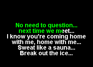 No need to question...
next time we meet...

I know you're coming home
with me, home with me...
Sweat like a sauna...
Break out the ice...