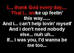 l.... thank God every day....
That i... woke up feelin'
this way ......

And i... can't help lovin' myself
And i don't need nobody
else... nuh uh...

If... i was you, I'd wanna be
me too...