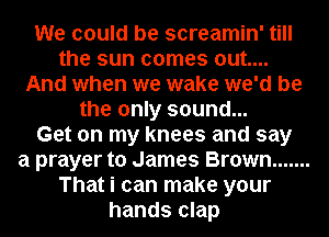 We could be screamin' till
the sun comes out....
And when we wake we'd be
the only sound...

Get on my knees and say
a prayer to James Brown .......
That i can make your
hands clap
