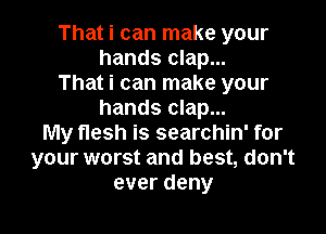 That i can make your
hands clap...
That i can make your
hands clap...

My flesh is searchin' for
your worst and best, don't
everdeny