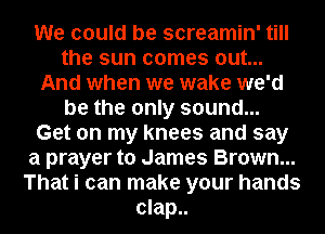 We could be screamin' till
the sun comes out...
And when we wake we'd
be the only sound...

Get on my knees and say
a prayer to James Brown...
That i can make your hands
clap..