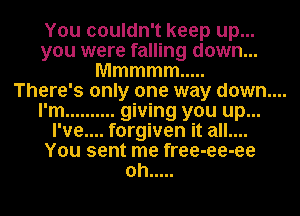 You couldn't keep up...
you were falling down...
Mmmmm .....

There's only one way down....

I'm .......... giving you up...
I've.... forgiven it all....
You sent me free-ee-ee
oh .....
