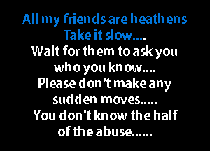 All my friends are heathens
Take it slow....
Wait for them to ask you
whoyouknowg

Please don't make any
sudden moves .....
You don't know the half
of the abuse ......