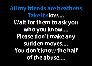 All my friends are heathens
Take it slow....
Wait for th em to ask you
who you know....

Please don't make any
sudden moves....
You don't know the half
of the abuse....