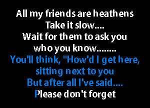 All my friends are heathens
Take it slow....
1Wait for th em to ask you
who you kn ow ........
You'll think, How'd I get h ere,
sitting next to you
But after all I've said....

Please don't forget I