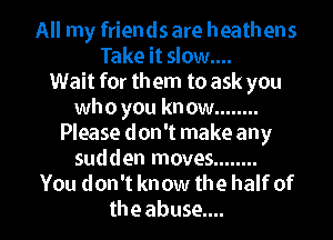 All my friends are heathens
Take it slow....
Wait for them to ask you
who you kn ow ........

Please don't make any
sudden moves ........
You don't know the half of
the abuse...
