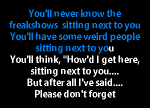 You'll never kn ow the
freaksh ows sitting next to you
You'll have some weird people

sitting next to you
You'll think, How'd I get here,
sitting next to you....

But after all I've said....

Please don't forg et